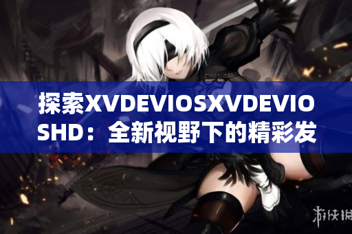 探索XVDEVIOSXVDEVIOSHD：全新视野下的精彩发现与深度体验