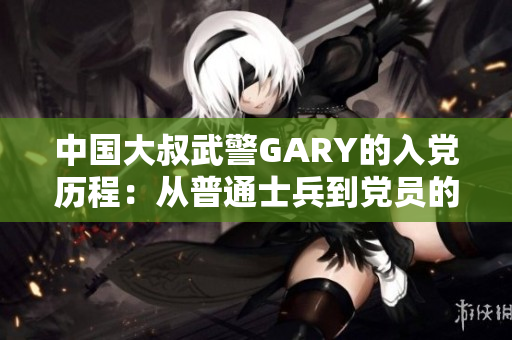 中国大叔武警GARY的入党历程：从普通士兵到党员的奋斗之路