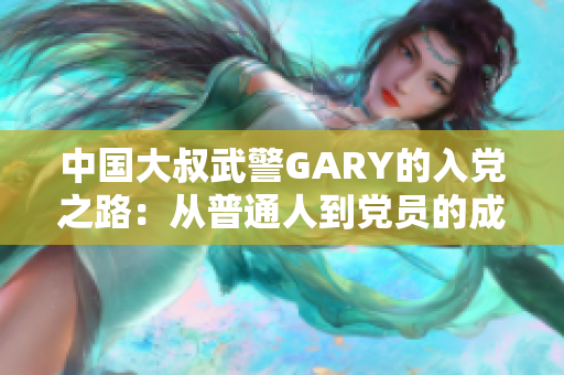 中国大叔武警GARY的入党之路：从普通人到党员的成长历程