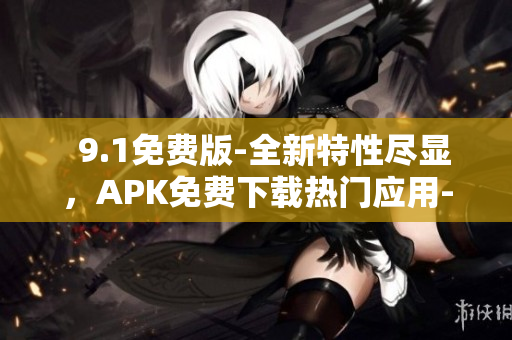   9.1免费版-全新特性尽显，APK免费下载热门应用-完整功能享受