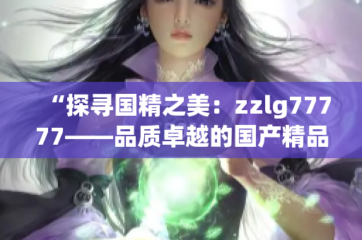 “探寻国精之美：zzlg77777——品质卓越的国产精品产品全面解析”