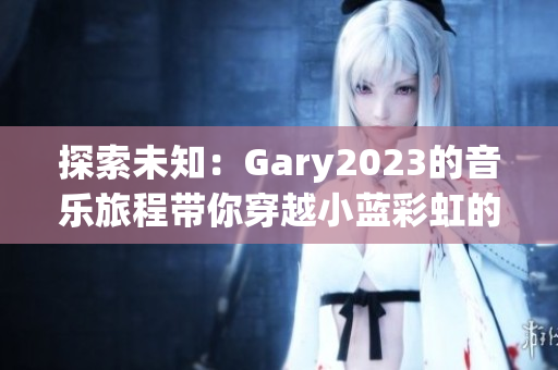 探索未知：Gary2023的音乐旅程带你穿越小蓝彩虹的世界