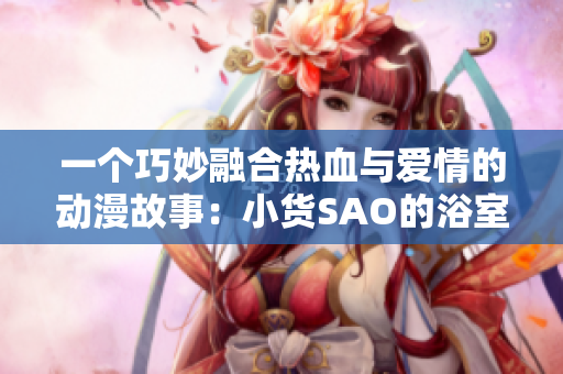 一个巧妙融合热血与爱情的动漫故事：小货SAO的浴室奇遇与冒险