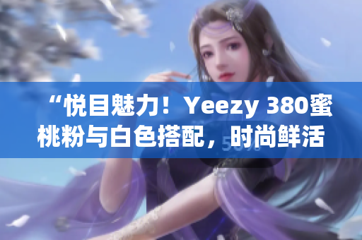 “悦目魅力！Yeezy 380蜜桃粉与白色搭配，时尚鲜活登场”