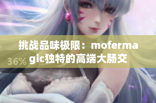 挑战品味极限：mofermagic独特的高端大肠交