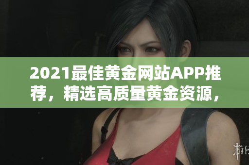 2021最佳黄金网站APP推荐，精选高质量黄金资源，免费观看大全