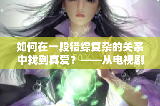 如何在一段错综复杂的关系中找到真爱？——从电视剧台词看夫妻之间的情感纠葛