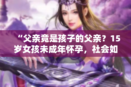 “父亲竟是孩子的父亲？15岁女孩未成年怀孕，社会如何支援与教导？”