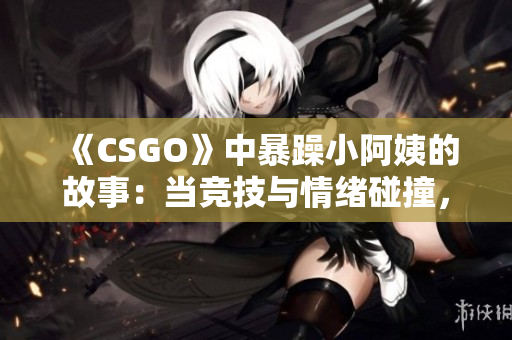 《CSGO》中暴躁小阿姨的故事：当竞技与情绪碰撞，何去何从？