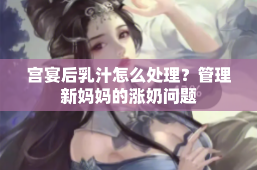 宫宴后乳汁怎么处理？管理新妈妈的涨奶问题