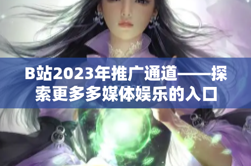 B站2023年推广通道——探索更多多媒体娱乐的入口