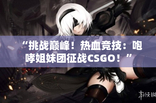 “挑战巅峰！热血竞技：咆哮姐妹团征战CSGO！”