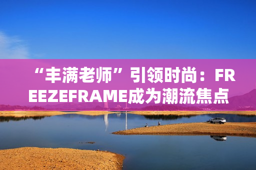 “丰满老师”引领时尚：FREEZEFRAME成为潮流焦点