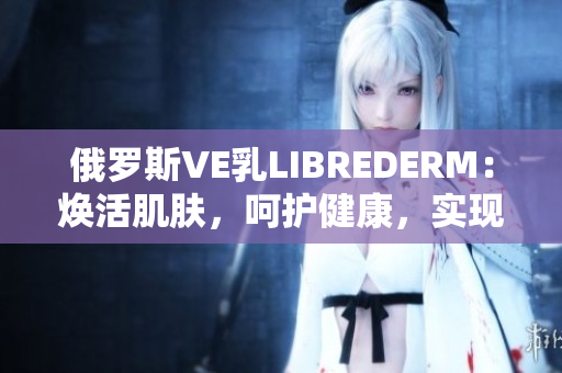 俄罗斯VE乳LIBREDERM：焕活肌肤，呵护健康，实现美丽愿景