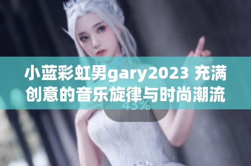 小蓝彩虹男gary2023 充满创意的音乐旋律与时尚潮流相融合