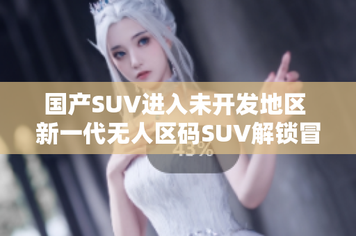 国产SUV进入未开发地区 新一代无人区码SUV解锁冒险探索!