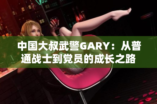 中国大叔武警GARY：从普通战士到党员的成长之路