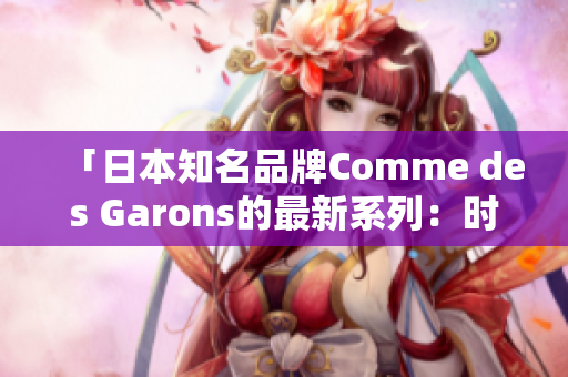 「日本知名品牌Comme des Garons的最新系列：时尚创新与文化融合」