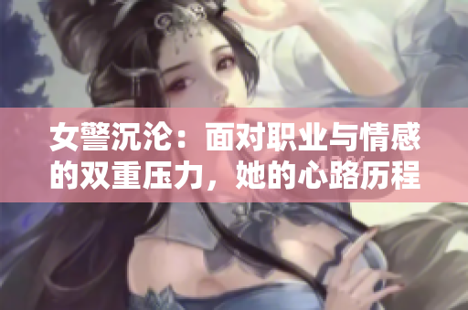 女警沉沦：面对职业与情感的双重压力，她的心路历程与成长