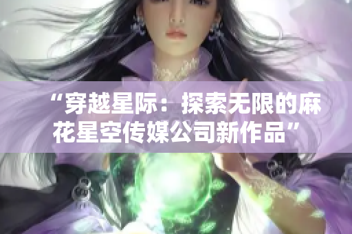 “穿越星际：探索无限的麻花星空传媒公司新作品”