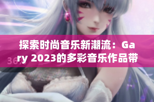 探索时尚音乐新潮流：Gary 2023的多彩音乐作品带来全新体验