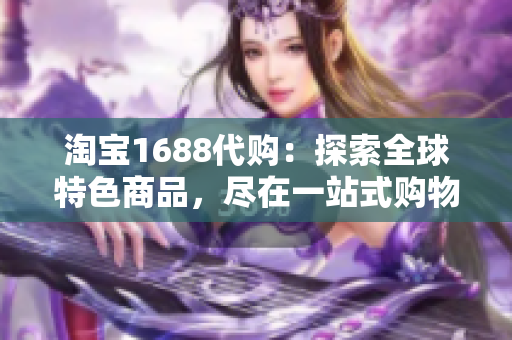 淘宝1688代购：探索全球特色商品，尽在一站式购物平台！