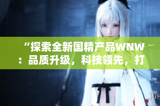 “探索全新国精产品WNW：品质升级，科技领先，打造全新消费体验！”