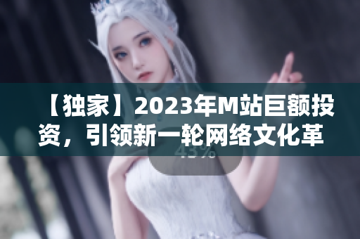 【独家】2023年M站巨额投资，引领新一轮网络文化革命