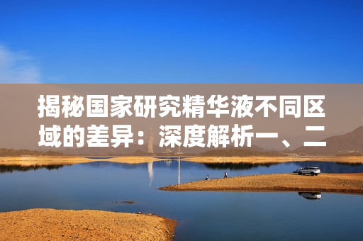 揭秘国家研究精华液不同区域的差异：深度解析一、二、三区的特点和应用领域