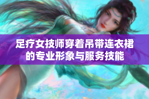 足疗女技师穿着吊带连衣裙的专业形象与服务技能