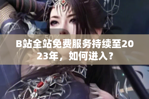 B站全站免费服务持续至2023年，如何进入？