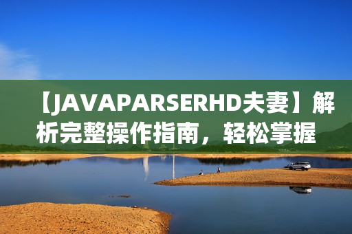 【JAVAPARSERHD夫妻】解析完整操作指南，轻松掌握技巧，让编程更简单