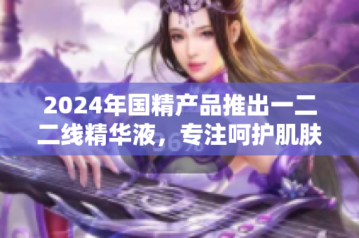 2024年国精产品推出一二二线精华液，专注呵护肌肤