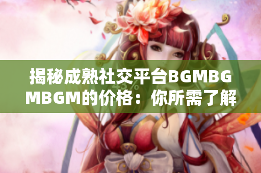 揭秘成熟社交平台BGMBGMBGM的价格：你所需了解的费用和服务