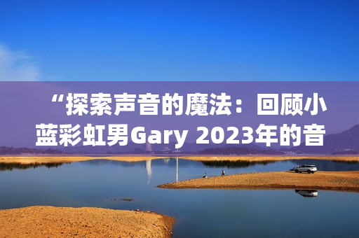 “探索声音的魔法：回顾小蓝彩虹男Gary 2023年的音乐创作旅程”