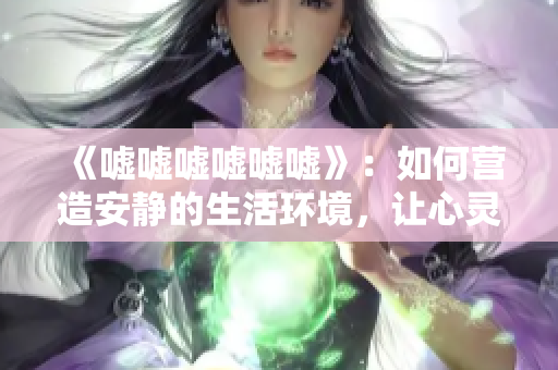 《嘘嘘嘘嘘嘘嘘》：如何营造安静的生活环境，让心灵静谧与宁静同行