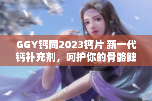 GGY钙同2023钙片 新一代钙补充剂，呵护你的骨骼健康