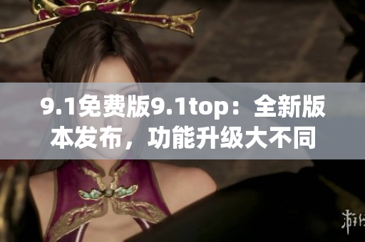 9.1免费版9.1top：全新版本发布，功能升级大不同