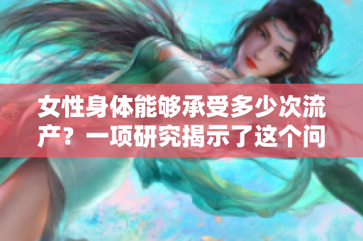 女性身体能够承受多少次流产？一项研究揭示了这个问题