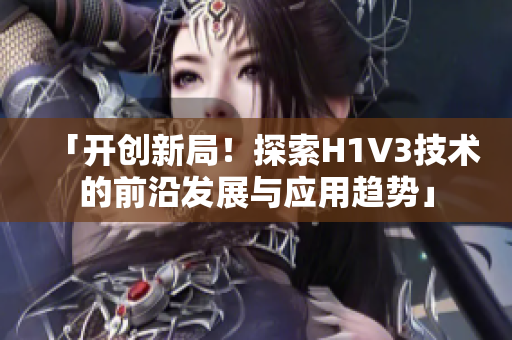 「开创新局！探索H1V3技术的前沿发展与应用趋势」