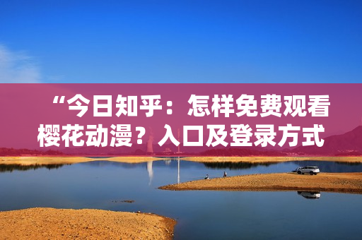 “今日知乎：怎样免费观看樱花动漫？入口及登录方式详解！”