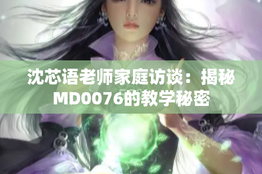 沈芯语老师家庭访谈：揭秘MD0076的教学秘密