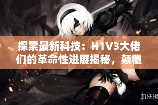 探索最新科技：H1V3大佬们的革命性进展揭秘，颠覆传统认知！