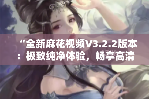 “全新麻花视频V3.2.2版本：极致纯净体验，畅享高清视听乐趣！”