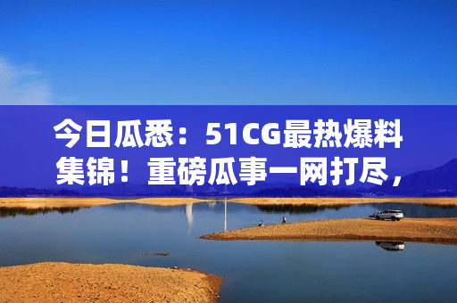 今日瓜悉：51CG最热爆料集锦！重磅瓜事一网打尽，精彩绝伦！