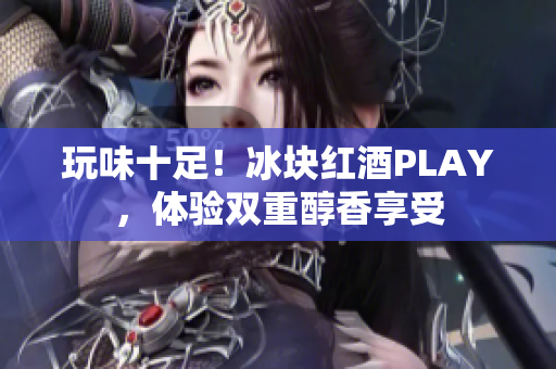 玩味十足！冰块红酒PLAY，体验双重醇香享受