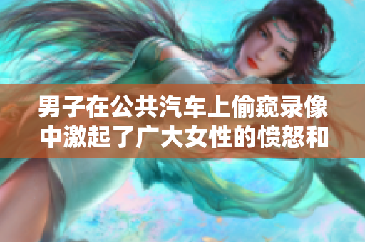 男子在公共汽车上偷窥录像中激起了广大女性的愤怒和不满。