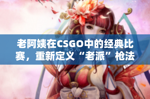 老阿姨在CSGO中的经典比赛，重新定义“老派”枪法展示