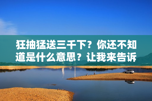 狂抽猛送三千下？你还不知道是什么意思？让我来告诉你