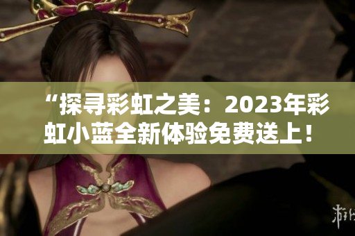 “探寻彩虹之美：2023年彩虹小蓝全新体验免费送上！”